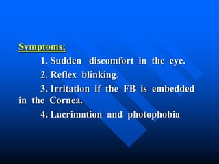 Symptoms;
1. Sudden discomfort in the eye.
2. Reflex blinking.
3. Irritation if the FB is embedded
in the Cornea.
4. Lacrimation and photophobia
 