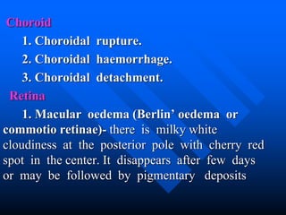Choroid
1. Choroidal rupture.
2. Choroidal haemorrhage.
3. Choroidal detachment.
Retina
1. Macular oedema (Berlin’ oedema or
commotio retinae)- there is milky white
cloudiness at the posterior pole with cherry red
spot in the center. It disappears after few days
or may be followed by pigmentary deposits
 