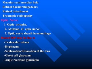Macular cyst/ macular hole
Retinal haemorrhage/tears
Retinal detachment
Traumatic retinopathy
Optic Nerve.
1. Optic atrophy.
2. Avulsion of optic nerve
3. Optic nerve sheath haemorrhage
Raised IOP may be due to
-Trabecular edema
-Hyphaema
-Subluxation/dislocation of the lens
-Ghost cell glaucoma
-Angle recession glaucoma
 