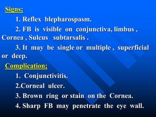 Signs;
1. Reflex blepharospasm.
2. FB is visible on conjunctiva, limbus ,
Cornea , Sulcus subtarsalis .
3. It may be single or multiple , superficial
or deep.
Complication;
1. Conjunctivitis.
2.Corneal ulcer.
3. Brown ring or stain on the Cornea.
4. Sharp FB may penetrate the eye wall.
 