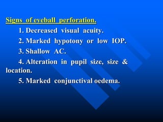 Signs of eyeball perforation.
1. Decreased visual acuity.
2. Marked hypotony or low IOP.
3. Shallow AC.
4. Alteration in pupil size, size &
location.
5. Marked conjunctival oedema.
 