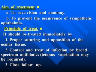 Aim of traetment.
a. To save vision and anatomy.
b. To prevent the occurrence of sympathetic
ophthalmia.
Principle of treat.
It should be treated immediately by
1. Proper suturing and apposition of the
ocular tissue.
2. Control and treat of infection by broad
spectrum antibiotics (tetanus vaccination may
be required).
3. Close follow up.
 