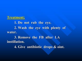 Treatment;
1. Do not rub the eye.
2. Wash the eye with plenty of
water.
3. Remove the FB after LA
instillation.
4. Give antibiotic drops & oint.
 