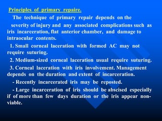 Principles of primary repaire.
The technique of primary repair depends on the
severity of injury and any associated complications such as
iris incarceration, flat anterior chamber, and damage to
intraocular contents.
1. Small corneal laceration with formed AC may not
require suturing.
2. Medium-sized corneal laceration usual require suturing.
3. Corneal laceration with iris involvement. Management
depends on the duration and extent of incarceration.
- Recently incarcerated iris may be reposted.
- Large incarceration of iris should be abscised especially
if of more than few days duration or the iris appear non-
viable.
 