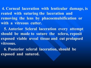 4. Corneal laceration with lenticular damage, is
reated with suturing the laceration and
removing the lens by phacoemulsification or
with a vitreous cutter.
5. Anterior Scleral laceration every attempt
should be made to suture the sclera, reposit
exposed viable uveal tissue and cut prolapsed
vitreous.
6. Posterior scleral laceration, should be
exposed and sutured.
 