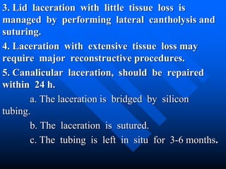 3. Lid laceration with little tissue loss is
managed by performing lateral cantholysis and
suturing.
4. Laceration with extensive tissue loss may
require major reconstructive procedures.
5. Canalicular laceration, should be repaired
within 24 h.
a. The laceration is bridged by silicon
tubing.
b. The laceration is sutured.
c. The tubing is left in situ for 3-6 months.
 