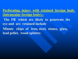 Perforating injury with retained foreign body
(intraocular foreign body)--
The FB which are likely to penetrate the
eye and are retained include
Minute chips of iron, steel, stones, glass,
lead pellet, wood splinter.
 