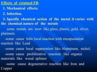 Effects of retained FB.
1. Mechanical effects.
2. Infection.
3. Specific chemical action of the metal. it varies with
the chemical nature of the metals
some metals are inert like glass, plastic, gold, silver,
platinum.
-some cause little local reaction with encapsulation
reaction like Lead
-some cause local suppuration like Aluminum, nickel.
-some cause proliferative reaction like organic
materials like wood splinter
-some cause degenerative reaction like Iron and
Copper
 