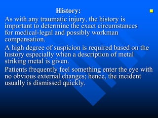 History:
As with any traumatic injury, the history is
important to determine the exact circumstances
for medical-legal and possibly workman
compensation.
A high degree of suspicion is required based on the
history especially when a description of metal
striking metal is given.
Patients frequently feel something enter the eye with
no obvious external changes; hence, the incident
usually is dismissed quickly.
 