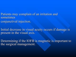 Patients may complain of an irritation and
sometimes
conjunctival injection.
Initial decrease in visual acuity occurs if damage is
present in the visual axis.
Determining if the IOFB is magnetic is important to
the surgical management.
 