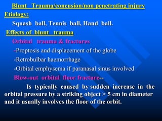 Blunt Trauma/concusion/non penetrating injury
Etiology;
Squash ball, Tennis ball, Hand ball.
Effects of blunt trauma
Orbital trauma & fractures
-Proptosis and displacement of the globe
-Retrobulbar haemorrhage
-Orbital emphysema if paranasal sinus involved
Blow-out orbital floor fracture--
Is typically caused by sudden increase in the
orbital pressure by a striking object > 5 cm in diameter
and it usually involves the floor of the orbit.
 