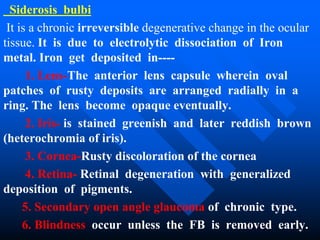 Siderosis bulbi
It is a chronic irreversible degenerative change in the ocular
tissue. It is due to electrolytic dissociation of Iron
metal. Iron get deposited in----
1. Lens-The anterior lens capsule wherein oval
patches of rusty deposits are arranged radially in a
ring. The lens become opaque eventually.
2. Iris- is stained greenish and later reddish brown
(heterochromia of iris).
3. Cornea-Rusty discoloration of the cornea
4. Retina- Retinal degeneration with generalized
deposition of pigments.
5. Secondary open angle glaucoma of chronic type.
6. Blindness occur unless the FB is removed early.
 