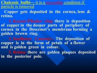 Chalcosis bulbi— it is a reversible condition if
particle is removed
Copper gets deposited in the cornea, lens &
retina.
1. Kayser-Flischer ring- there is deposition
of copper in the deeper parts of periphery of
cornea in the Descemet’s membrane forming a
golden brown ring.
2. Sunflower Cataract – The deposition of
copper is in the form of petals of a flower
and is golden green in colour.
3. Retina- there are golden plaques deposited
in the posterior pole.
 