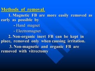 Methods of removal.
1. Magnetic FB are more easily removed as
early as possible by
- Hand magnet
- Electromagnet
2. Non-organic inert FB can be kept in
place, removed only when causing irritation.
3. Non-magnetic and organic FB are
removed with vitrectomy
 
