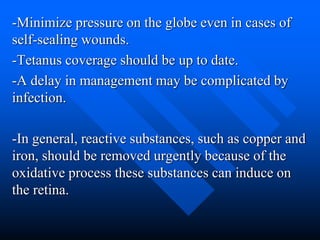 -Minimize pressure on the globe even in cases of
self-sealing wounds.
-Tetanus coverage should be up to date.
-A delay in management may be complicated by
infection.
-In general, reactive substances, such as copper and
iron, should be removed urgently because of the
oxidative process these substances can induce on
the retina.
 