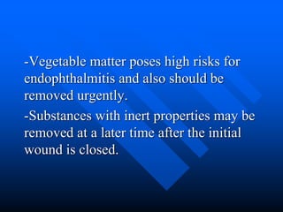 -Vegetable matter poses high risks for
endophthalmitis and also should be
removed urgently.
-Substances with inert properties may be
removed at a later time after the initial
wound is closed.
 