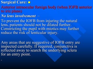 Surgical Care:
Anterior intraocular foreign body (when IOFB anterior
to iris plane)
–No lens involvement
To prevent the IOFB from injuring the natural
lens, patients should not be dilated further.
Constricting the pupil with miotics may further
reduce the risk of lenticular injury.
Any areas that are suggestive of IOFB entry are
inspected carefully. If required, conjunctiva is
reflected away to search the underlying sclera
for an entry point.
.
 