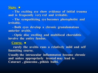 Signs.
- The exciting eye show evidence of initial trauma
and is frequently very red and irritable.
- The sympathizing eye becomes photophobic and
irritable.
- Both eyes develop a chronic granulomatous
anterior uveitis.
- Optic disc swelling and multifocal choroiditis
involve the entire fundus.
Course.
rarely the uveitis runs a relatively mild and self
limmiting course.
Usually the intraocular inflammaton become chronic
and unless appropriarly treated may lead to
Cataract , glaucoma , pthisis bulbi.
 