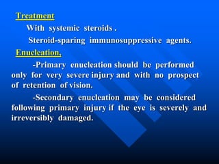 Treatment
With systemic steroids .
Steroid-sparing immunosuppressive agents.
Enucleation,
-Primary enucleation should be performed
only for very severe injury and with no prospect
of retention of vision.
-Secondary enucleation may be considered
following primary injury if the eye is severely and
irreversibly damaged.
 