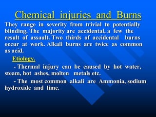 Chemical injuries and Burns
They range in severity from trivial to potentially
blinding. The majority are accidental, a few the
result of assault. Two thirds of accidental burns
occur at work. Alkali burns are twice as common
as acid.
Etiology.
- Thermal injury can be caused by hot water,
steam, hot ashes, molten metals etc.
- The most common alkali are Ammonia, sodium
hydroxide and lime.
 
