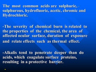 -The most common acids are sulphuric,
sulphurous, hydrofluoric, acetic, chromic and
Hydrochloric.
-The severity of chemical burn is related to
the properties of the chemical, the area of
affected ocular surface, duration of exposure
and relate effects such as thermal effect.
-Alkalis tend to penetrate deeper than do
acids, which coagulate surface proteins,
resulting in a protective barrier.
 