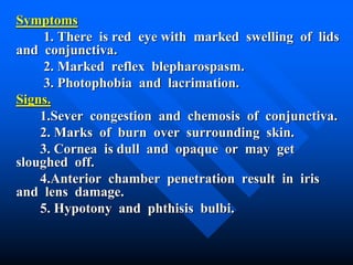 Symptoms
1. There is red eye with marked swelling of lids
and conjunctiva.
2. Marked reflex blepharospasm.
3. Photophobia and lacrimation.
Signs.
1.Sever congestion and chemosis of conjunctiva.
2. Marks of burn over surrounding skin.
3. Cornea is dull and opaque or may get
sloughed off.
4.Anterior chamber penetration result in iris
and lens damage.
5. Hypotony and phthisis bulbi.
 