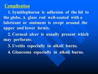 Complication
1. Symblepharon is adhesion of the lid to
the globe, A glass rod well-coated with a
lubricant or ointment is swept around the
upper and lower fornix.
2. Corneal ulcer is usually present which
may perforate.
3. Uveitis especially in alkali burns.
4. Glaucoma especially in alkali burns.
 