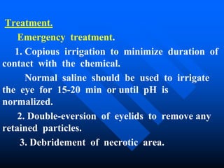Treatment.
Emergency treatment.
1. Copious irrigation to minimize duration of
contact with the chemical.
Normal saline should be used to irrigate
the eye for 15-20 min or until pH is
normalized.
2. Double-eversion of eyelids to remove any
retained particles.
3. Debridement of necrotic area.
 