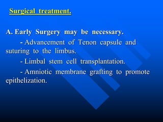 Surgical treatment.
A. Early Surgery may be necessary.
- Advancement of Tenon capsule and
suturing to the limbus.
- Limbal stem cell transplantation.
- Amniotic membrane grafting to promote
epithelization.
 