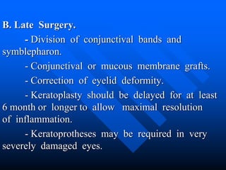 B. Late Surgery.
- Division of conjunctival bands and
symblepharon.
- Conjunctival or mucous membrane grafts.
- Correction of eyelid deformity.
- Keratoplasty should be delayed for at least
6 month or longer to allow maximal resolution
of inflammation.
- Keratoprotheses may be required in very
severely damaged eyes.
 