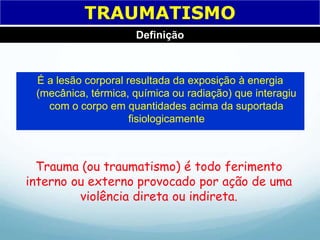 É a lesão corporal resultada da exposição à energia
(mecânica, térmica, química ou radiação) que interagiu
com o corpo em quantidades acima da suportada
fisiologicamente
Trauma (ou traumatismo) é todo ferimento
interno ou externo provocado por ação de uma
violência direta ou indireta.
TRAUMATISMO
Definição
 