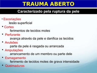 TRAUMA ABERTO
Caracterizado pela ruptura da pele
Escoriações
lesão superficial
Cortes
ferimentos de tecidos moles
 Perfurante
avança através da pele e danifica os tecidos
 Avulsões
parte da pele é rasgada ou arrancada
 Amputações
arrancamento de um membro ou parte dele
 Esmagamento
ferimento de tecidos moles de grava intensidade
 Queimaduras
 