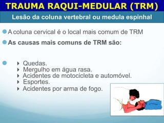⚫A coluna cervical é o local mais comum de TRM
⚫As causas mais comuns de TRM são:
⚫  Quedas.
 Mergulho em água rasa.
 Acidentes de motocicleta e automóvel.
 Esportes.
 Acidentes por arma de fogo.
TRAUMA RAQUI-MEDULAR (TRM)
Lesão da coluna vertebral ou medula espinhal
 