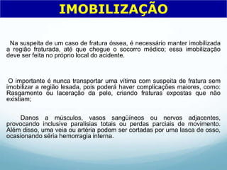 Na suspeita de um caso de fratura óssea, é necessário manter imobilizada
a região fraturada, até que chegue o socorro médico; essa imobilização
deve ser feita no próprio local do acidente.
O importante é nunca transportar uma vítima com suspeita de fratura sem
imobilizar a região lesada, pois poderá haver complicações maiores, como:
Rasgamento ou laceração da pele, criando fraturas expostas que não
existiam;
Danos a músculos, vasos sangüíneos ou nervos adjacentes,
provocando inclusive paralisias totais ou perdas parciais de movimento.
Além disso, uma veia ou artéria podem ser cortadas por uma lasca de osso,
ocasionando séria hemorragia interna.
IMOBILIZAÇÃO
 
