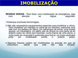 REGRAS GERAIS - Para fazer uma imobilização de emergência, siga
com atenção as regras seguintes:
1.Estanque eventuais hemorragias.
2.Não são necessários equipamentos especiais para imobilizar a vítima.
Para imobilizar um membro ou parte de um membro, improvise uma
tala com um pedaço de tábua, um calhamaço de jornal, uma revista
grossa, um travesseiro, um galho reto de árvore ou uma parte sã do
próprio corpo da vítima (por exemplo, numa fratura de uma perna, a
outra pode ser amarrada à quebrada para fixá-la; um braço quebrado
pode ser imobilizado contra o próprio peito).
3.Algumas fraturas podem ser imobilizadas na posição em que se
encontram, desde que esta não seja forçada.
IMOBILIZAÇÃO
 