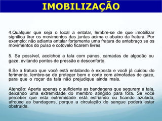 4.Qualquer que seja o local a entalar, lembre-se de que imobilizar
significa tirar os movimentos das juntas acima e abaixo da fratura. Por
exemplo: não adianta entalar fortemente uma fratura de antebraço se os
movimentos do pulso e cotovelo ficarem livres.
5. Se possível, acolchoe a tala com panos, camadas de algodão ou
gaze, evitando pontos de pressão e desconforto.
6.Se a fratura que você está entalando é exposta e você já cuidou do
ferimento, lembre-se de proteger bem o corte com almofadas de gaze,
para que o roçar da tala não prejudique ainda mais.
Atenção: Aperte apenas o suficiente as bandagens que seguram a tala,
deixando uma extremidade do membro atingido para fora. Se você
perceber que esta extremidade está esfriando ou ficando azulada,
afrouxe as bandagens, porque a circulação do sangue poderá estar
obstruída.
IMOBILIZAÇÃO
 