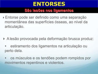 Entorse pode ser definido como uma separação
momentânea das superfícies ósseas, ao nível da
articulação.
 A lesão provocada pela deformação brusca produz:
 estiramento dos ligamentos na articulação ou
perto dela.
 os músculos e os tendões podem rompidos por
movimentos repentinos e violentos.
ENTORSES
São lesões nos ligamentos
 
