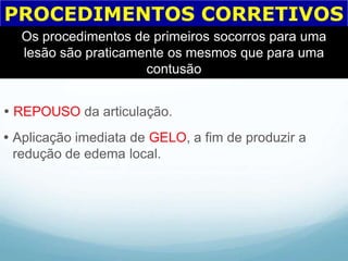 PROCEDIMENTOS CORRETIVOS
Os procedimentos de primeiros socorros para uma
lesão são praticamente os mesmos que para uma
contusão
 REPOUSO da articulação.
 Aplicação imediata de GELO, a fim de produzir a
redução de edema local.
 