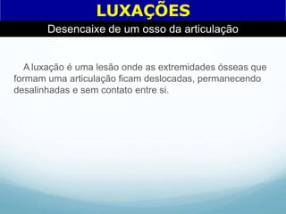 A luxação é uma lesão onde as extremidades ósseas que
formam uma articulação ficam deslocadas, permanecendo
desalinhadas e sem contato entre si.
LUXAÇÕES
Desencaixe de um osso da articulação
 