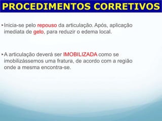 ►Inicia-se pelo repouso da articulação. Após, aplicação
imediata de gelo, para reduzir o edema local.
►A articulação deverá ser IMOBILIZADA como se
imobilizássemos uma fratura, de acordo com a região
onde a mesma encontra-se.
PROCEDIMENTOS CORRETIVOS
 