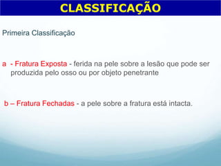 Primeira Classificação
a - Fratura Exposta - ferida na pele sobre a lesão que pode ser
produzida pelo osso ou por objeto penetrante
b – Fratura Fechadas - a pele sobre a fratura está intacta.
CLASSIFICAÇÃO
 