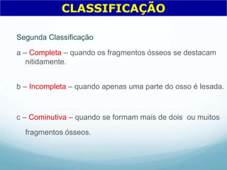 Segunda Classificação
a – Completa – quando os fragmentos ósseos se destacam
nitidamente.
b – Incompleta – quando apenas uma parte do osso é lesada.
c – Cominutiva – quando se formam mais de dois ou muitos
fragmentos ósseos.
CLASSIFICAÇÃO
 