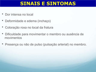  Dor intensa no local
 Deformidade e edema (inchaço)
 Coloração roxa no local da fratura
 Dificuldade para movimentar o membro ou ausência de
movimentos
 Presença ou não de pulso (pulsação arterial) no membro.
SINAIS E SINTOMAS
 