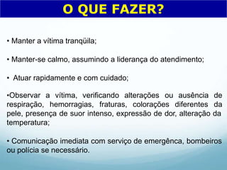 • Manter a vítima tranqüila;
• Manter-se calmo, assumindo a liderança do atendimento;
• Atuar rapidamente e com cuidado;
•Observar a vítima, verificando alterações
respiração, hemorragias, fraturas, colorações diferentes
ou ausência de
da
pele, presença de suor intenso, expressão de dor, alteração da
temperatura;
• Comunicação imediata com serviço de emergênca, bombeiros
ou polícia se necessário.
O QUE FAZER?
 