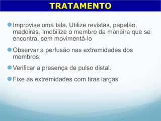 ⚫Improvise uma tala. Utilize revistas, papelão,
madeiras. Imobilize o membro da maneira que se
encontra, sem movimentá-lo
⚫Observar a perfusão nas extremidades dos
membros.
⚫Verificar a presença de pulso distal.
⚫Fixe as extremidades com tiras largas
TRATAMENTO
 