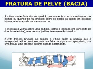 A vítima sente forte dor no quadril, que aumenta com o movimento das
pernas ou quando se faz pressão sobre os ossos da bacia; em pessoas
idosas, a fratura pode causar menos dor.
1.Imobilize a vítima sobre uma padiola, (como o indicado em transporte de
doentes e feridos), mas com os joelhos levemente flexionados.
2.Evite trancos bruscos ao colocar a vítima sobre a padiola que a
transportará até o pronto-socorro. Na falta de algo mais apropriado, use
uma tábua, uma prancha ou uma escada acolchoada.
FRATURA DE PELVE (BACIA)
 