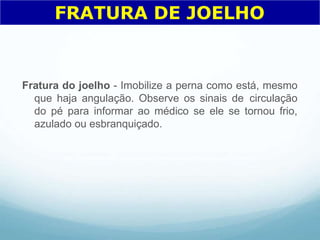Fratura do joelho - Imobilize a perna como está, mesmo
que haja angulação. Observe os sinais de circulação
do pé para informar ao médico se ele se tornou frio,
azulado ou esbranquiçado.
FRATURA DE JOELHO
 