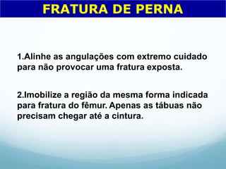 1.Alinhe as angulações com extremo cuidado
para não provocar uma fratura exposta.
2.Imobilize a região da mesma forma indicada
para fratura do fêmur. Apenas as tábuas não
precisam chegar até a cintura.
FRATURA DE PERNA
 
