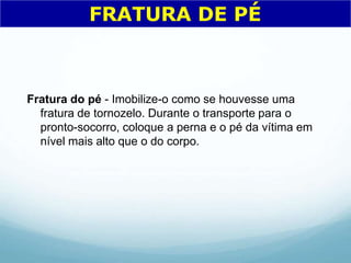 Fratura do pé - Imobilize-o como se houvesse uma
fratura de tornozelo. Durante o transporte para o
pronto-socorro, coloque a perna e o pé da vítima em
nível mais alto que o do corpo.
FRATURA DE PÉ
 