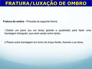 Fratura do ombro - Proceda da seguinte forma:
1.Dobre um pano (ou um lenço grande e quadrado) para fazer uma
bandagem triangular, que será usada como tipóia.
2.Passe outra bandagem em torno do braço ferido, fixando-o ao tórax.
FRATURA/LUXAÇÃO DE OMBRO
 